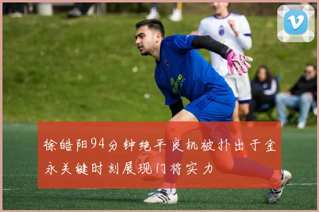 徐皓阳94分钟绝平良机被扑出于金永关键时刻展现门将实力